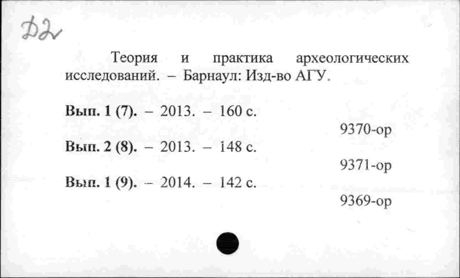 ﻿Теория и практика археологических исследований. - Барнаул: Изд-во АГУ.
Вып. 1 (7).	- 2013.	- 160 с.	9370-ор
Вып. 2 (8).	- 2013.	- 148 с.	9371-ор
Вып. 1 (9).	- 2014.	- 142 с.	9369-ор